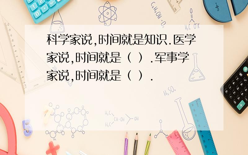 科学家说,时间就是知识.医学家说,时间就是（ ）.军事学家说,时间就是（ ）.