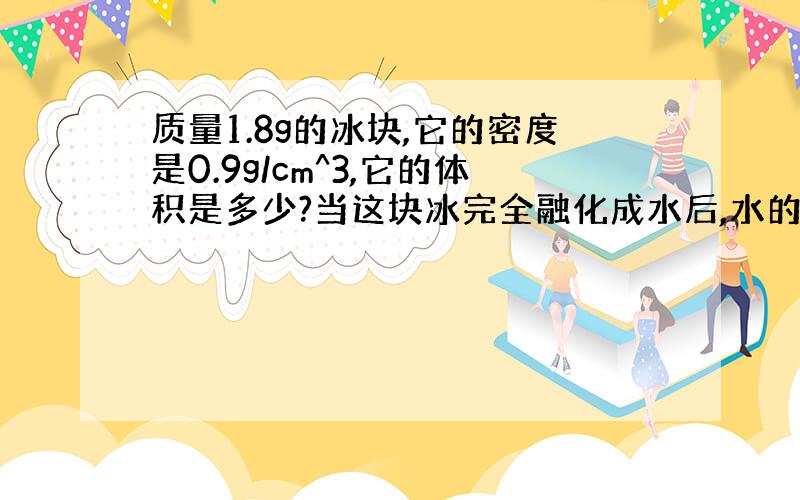 质量1.8g的冰块,它的密度是0.9g/cm^3,它的体积是多少?当这块冰完全融化成水后,水的质量是多少?