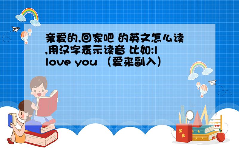 亲爱的,回家吧 的英文怎么读,用汉字表示读音 比如:l love you （爱来副入）