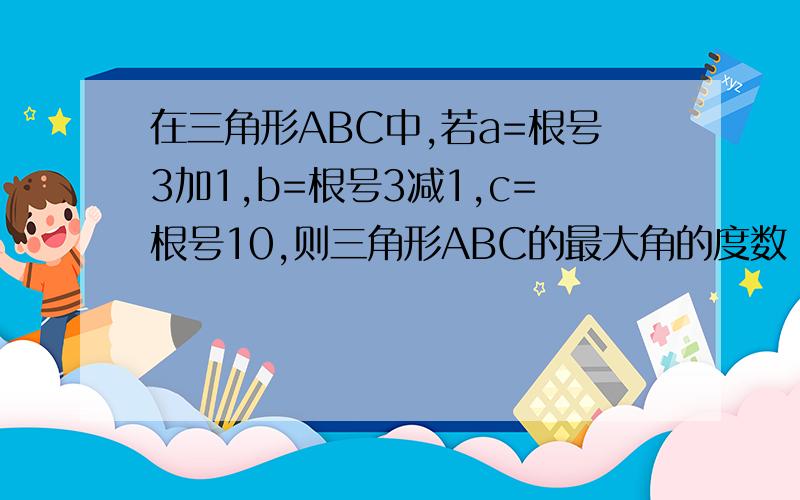 在三角形ABC中,若a=根号3加1,b=根号3减1,c=根号10,则三角形ABC的最大角的度数