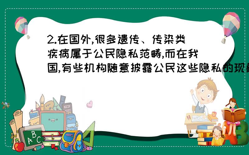 2.在国外,很多遗传、传染类疾病属于公民隐私范畴,而在我国,有些机构随意披露公民这些隐私的现象还相当普遍,法律对此还缺乏