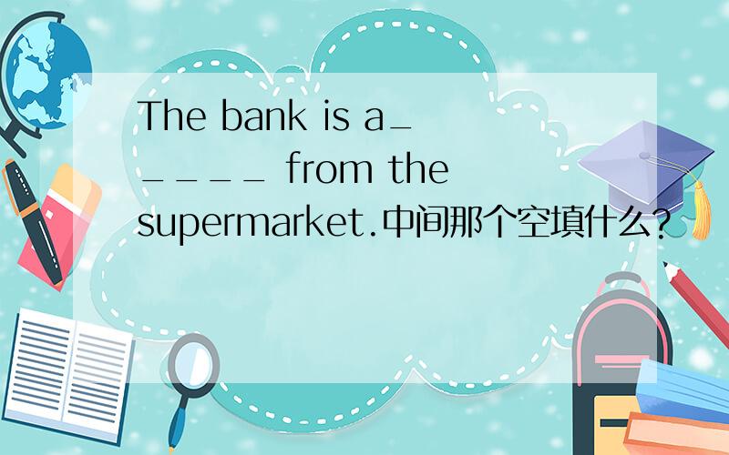 The bank is a_____ from the supermarket.中间那个空填什么?