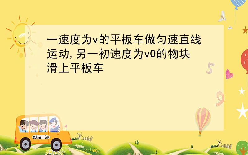 一速度为v的平板车做匀速直线运动,另一初速度为v0的物块滑上平板车