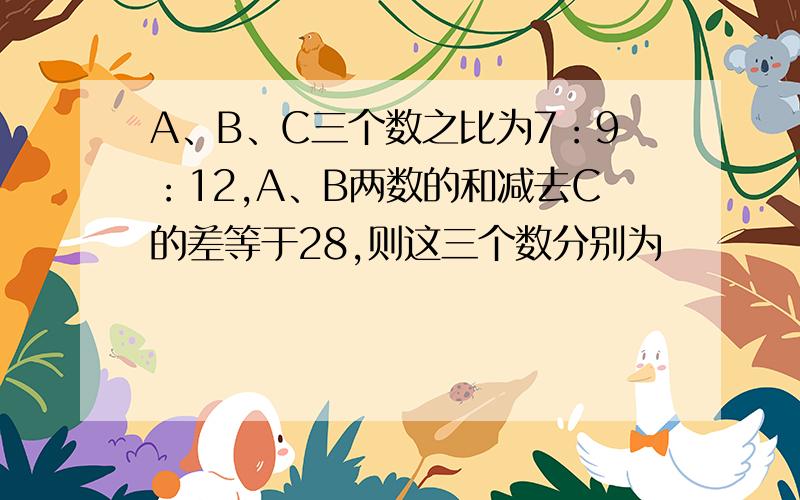 A、B、C三个数之比为7：9：12,A、B两数的和减去C的差等于28,则这三个数分别为