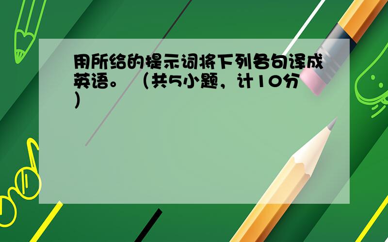 用所给的提示词将下列各句译成英语。 （共5小题，计10分）