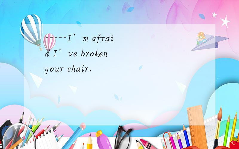 -----I’m afraid I’ve broken your chair.