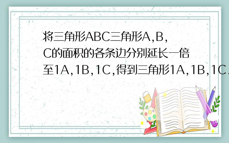 将三角形ABC三角形A,B,C的面积的各条边分别延长一倍至1A,1B,1C,得到三角形1A,1B,1C.如果三角形的面积