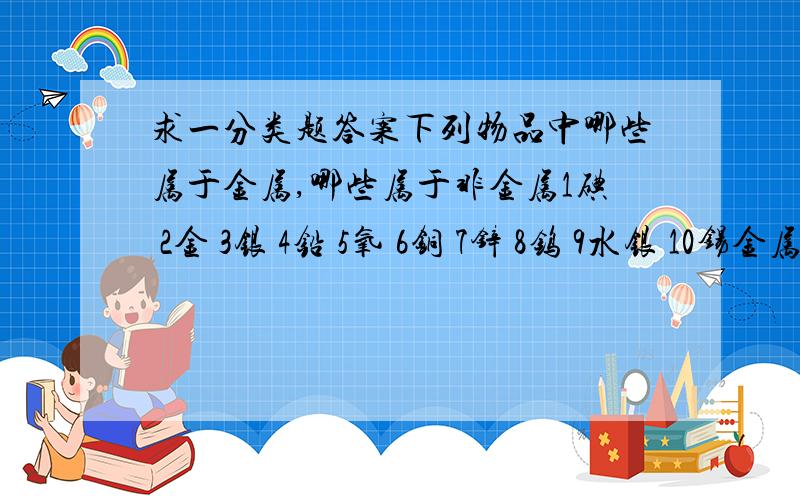 求一分类题答案下列物品中哪些属于金属,哪些属于非金属1碘 2金 3银 4铅 5氧 6铜 7锌 8钨 9水银 10锡金属：