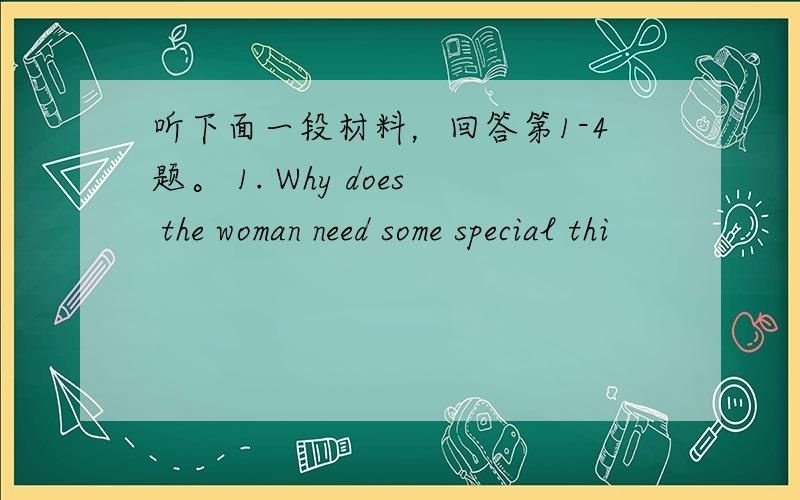 听下面一段材料，回答第1-4题。 1. Why does the woman need some special thi