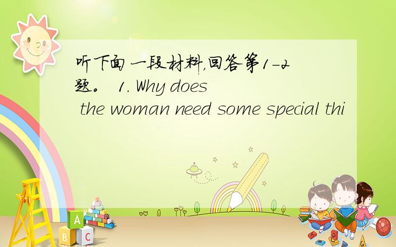 听下面一段材料，回答第1-2题。 1. Why does the woman need some special thi