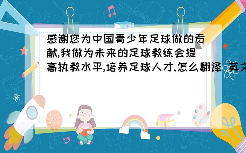 感谢您为中国青少年足球做的贡献,我做为未来的足球教练会提高执教水平,培养足球人才.怎么翻译 英文