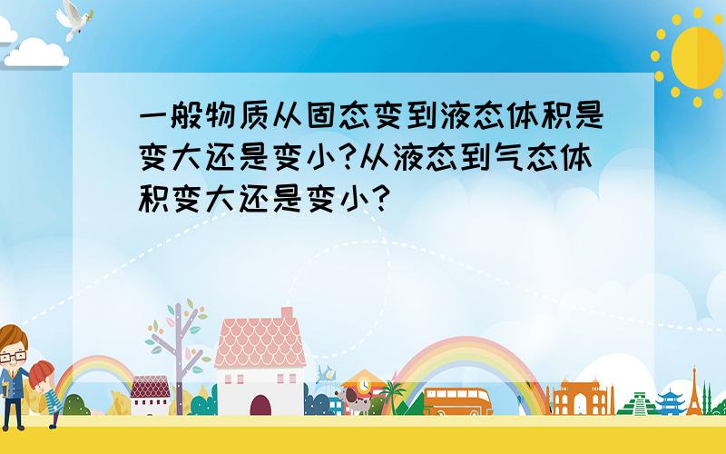 一般物质从固态变到液态体积是变大还是变小?从液态到气态体积变大还是变小?