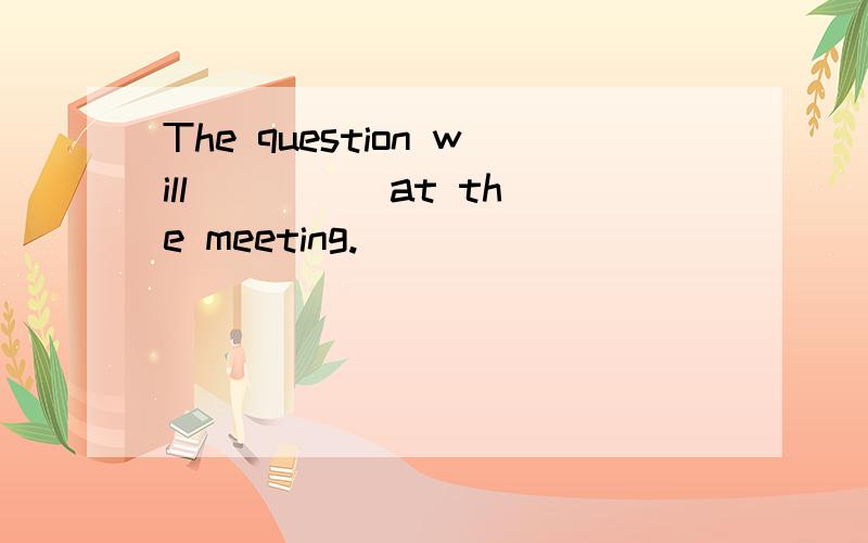 The question will ____ at the meeting.