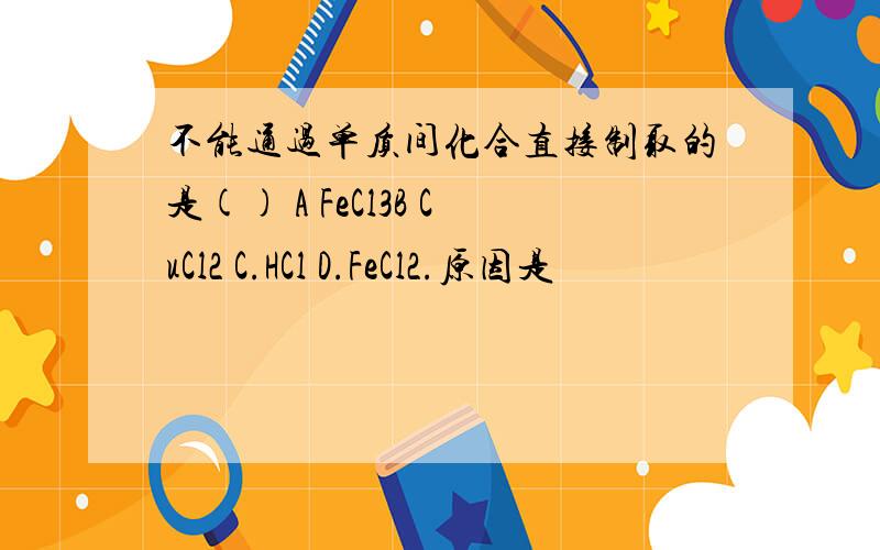 不能通过单质间化合直接制取的是() A FeCl3B CuCl2 C.HCl D.FeCl2.原因是