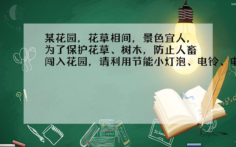 某花园，花草相间，景色宜人，为了保护花草、树木，防止人畜闯入花园，请利用节能小灯泡、电铃、电池组、开关各一个，以足够长的