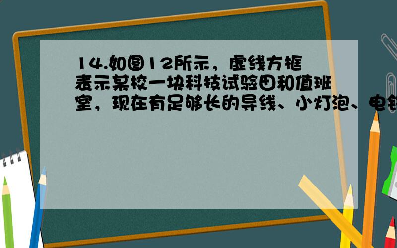 14.如图12所示，虚线方框表示某校一块科技试验田和值班室，现在有足够长的导线、小灯泡、电铃、电池组、开关各一个