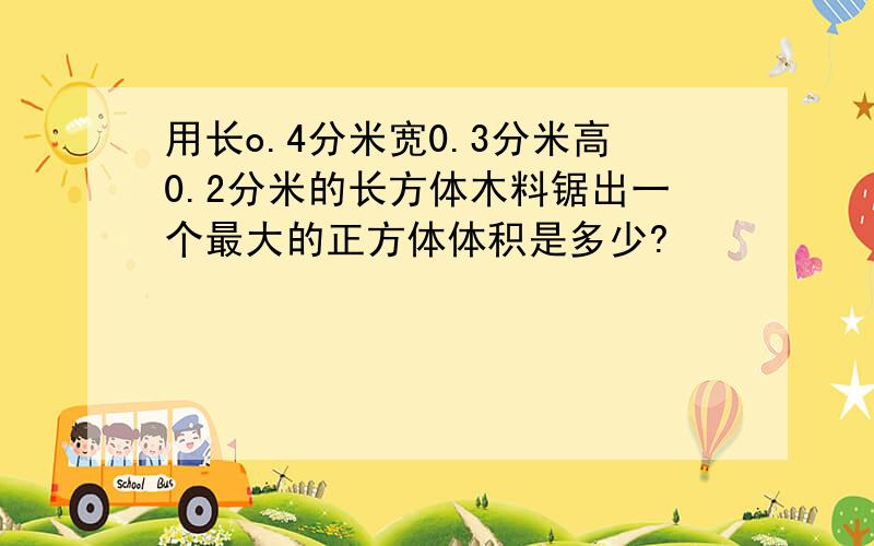 用长o.4分米宽0.3分米高0.2分米的长方体木料锯出一个最大的正方体体积是多少?