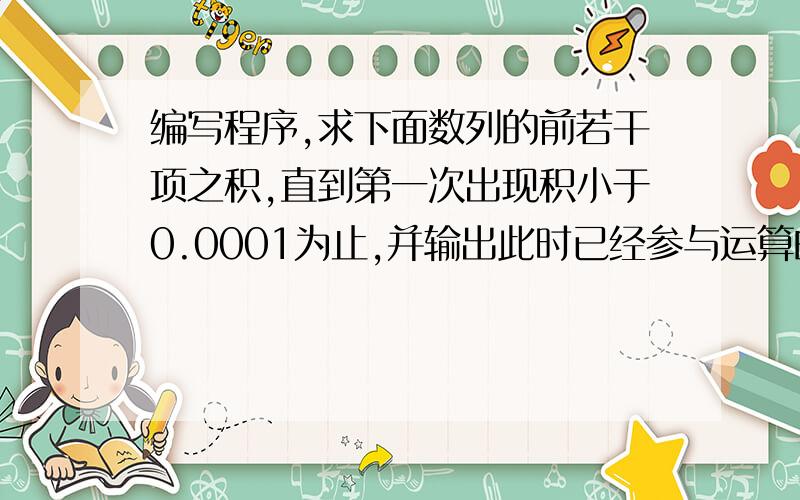 编写程序,求下面数列的前若干项之积,直到第一次出现积小于0.0001为止,并输出此时已经参与运算的数列项数和最终的积.结