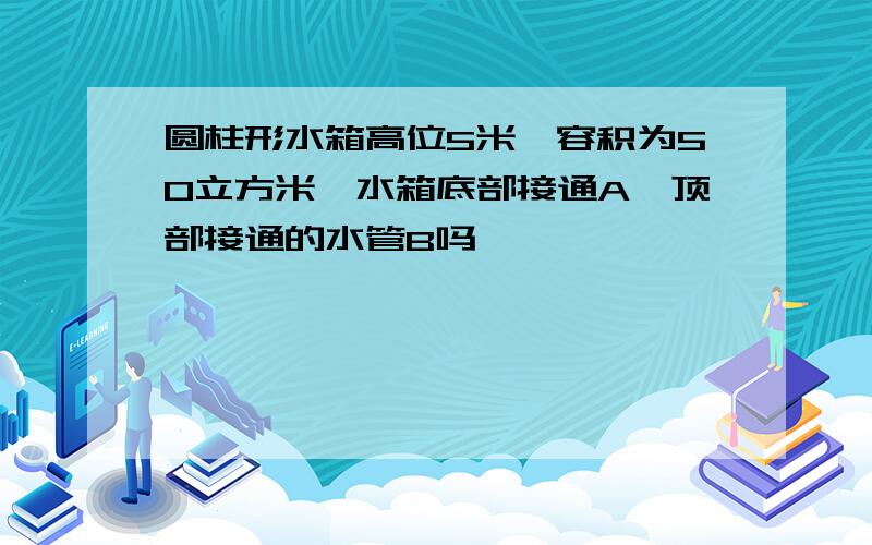 圆柱形水箱高位5米,容积为50立方米,水箱底部接通A,顶部接通的水管B吗