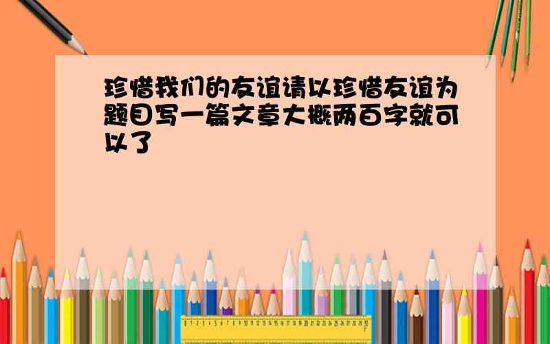 珍惜我们的友谊请以珍惜友谊为题目写一篇文章大概两百字就可以了