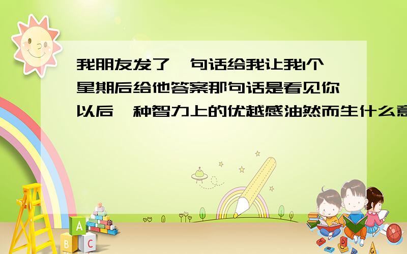 我朋友发了一句话给我让我1个星期后给他答案那句话是看见你以后一种智力上的优越感油然而生什么意思