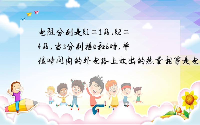 电阻分别是R1＝1Ω,R2＝4Ω,当s分别接a和b时,单位时间内的外电路上放出的热量相等是电源的内阻是