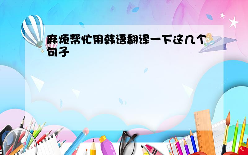 麻烦帮忙用韩语翻译一下这几个句子