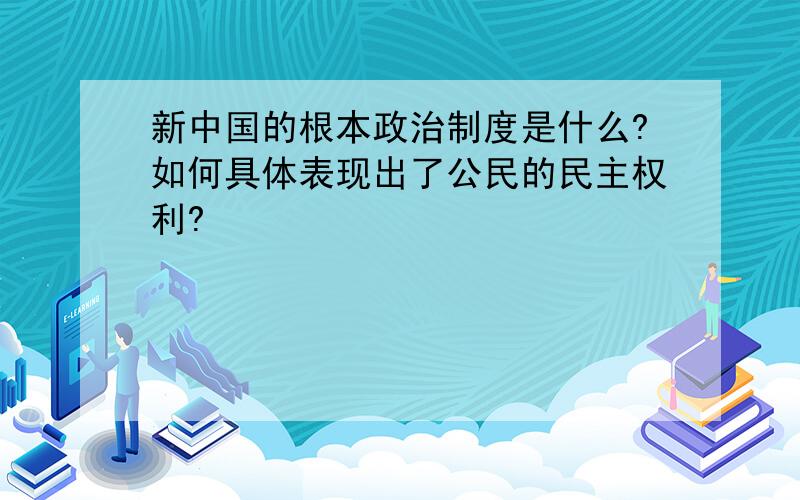 新中国的根本政治制度是什么?如何具体表现出了公民的民主权利?