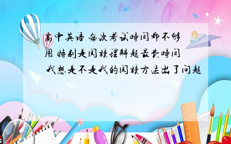 高中英语 每次考试时间都不够用 特别是阅读理解题最费时间 我想是不是我的阅读方法出了问题