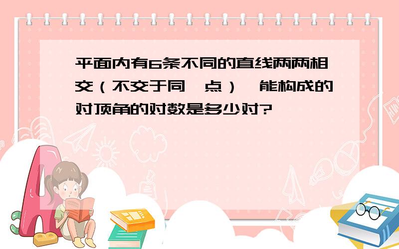 平面内有6条不同的直线两两相交（不交于同一点）,能构成的对顶角的对数是多少对?