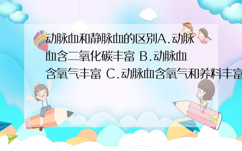 动脉血和静脉血的区别A.动脉血含二氧化碳丰富 B.动脉血含氧气丰富 C.动脉血含氧气和养料丰富D.动脉血是从心脏流出的血