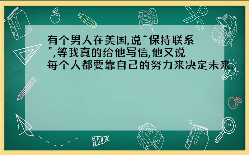 有个男人在美国,说“保持联系”,等我真的给他写信,他又说每个人都要靠自己的努力来决定未来.