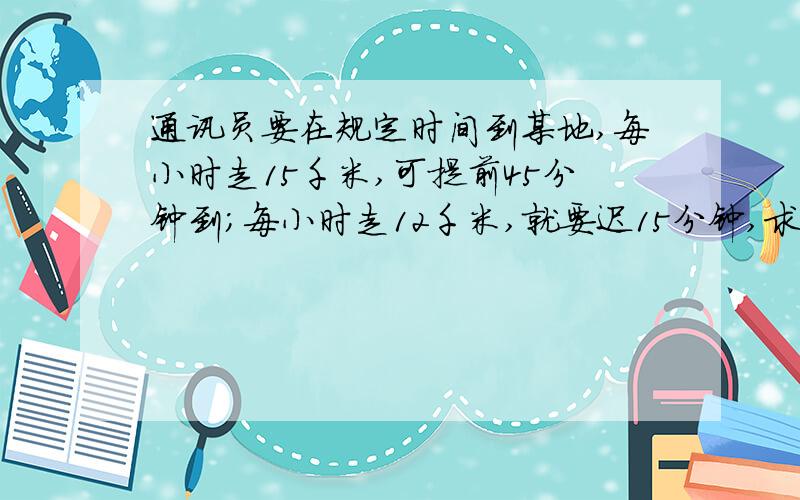 通讯员要在规定时间到某地,每小时走15千米,可提前45分钟到；每小时走12千米,就要迟15分钟,求路程时见