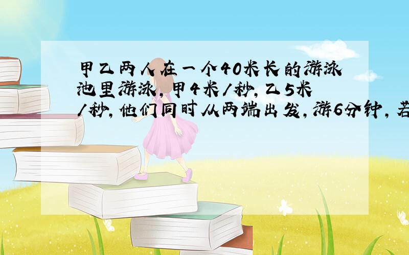 甲乙两人在一个40米长的游泳池里游泳,甲4米/秒,乙5米/秒,他们同时从两端出发,游6分钟,若不计反向的时间,两人共相遇