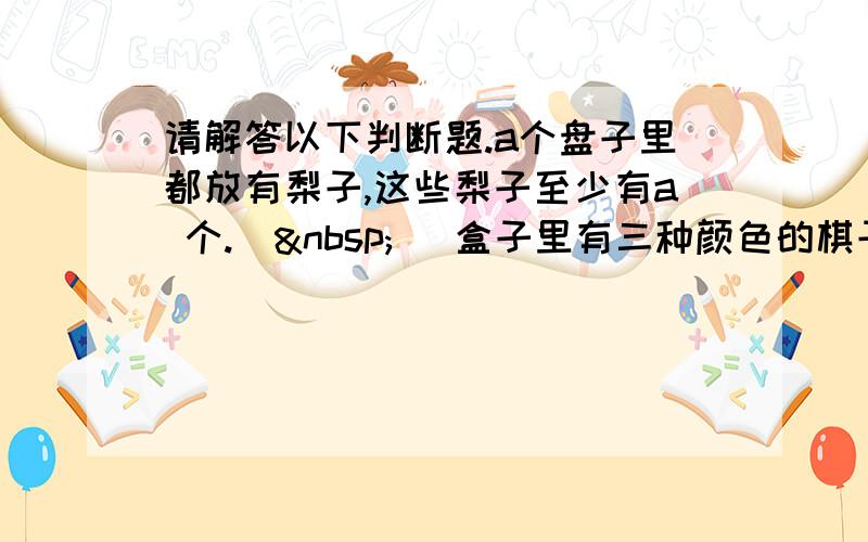 请解答以下判断题.a个盘子里都放有梨子,这些梨子至少有a 个.（  ）盒子里有三种颜色的棋子,摸出4个棋子就能