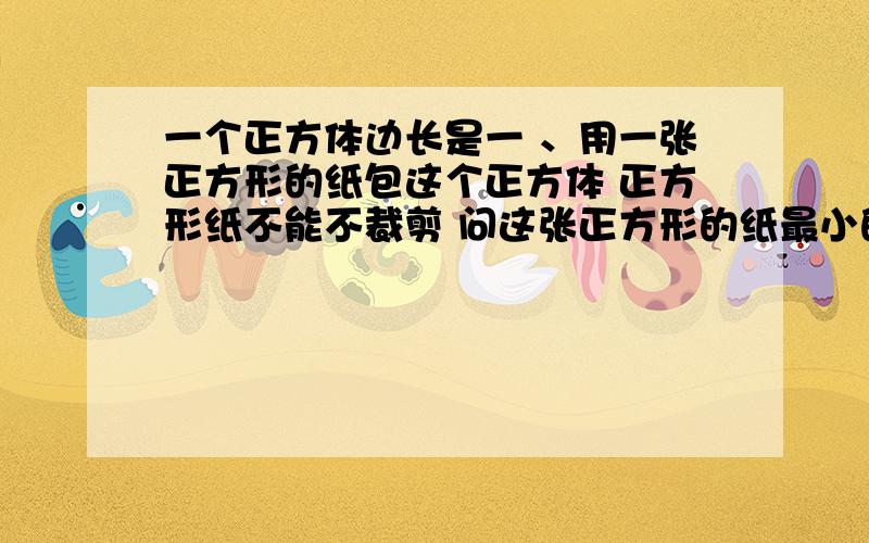 一个正方体边长是一 、用一张正方形的纸包这个正方体 正方形纸不能不裁剪 问这张正方形的纸最小的面积是多