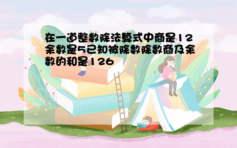 在一道整数除法算式中商是12余数是5已知被除数除数商及余数的和是126