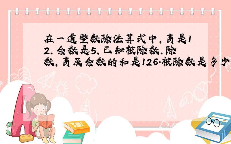 在一道整数除法算式中,商是12,余数是5,已知被除数,除数,商及余数的和是126.被除数是多少?