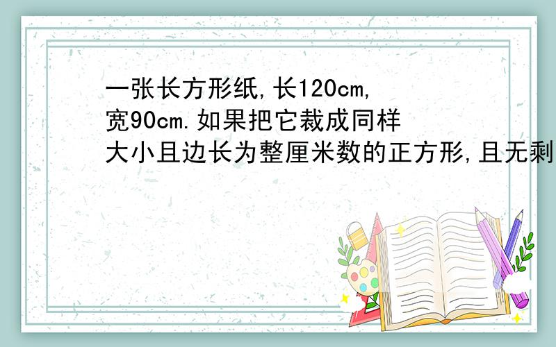 一张长方形纸,长120cm,宽90cm.如果把它裁成同样大小且边长为整厘米数的正方形,且无剩余……