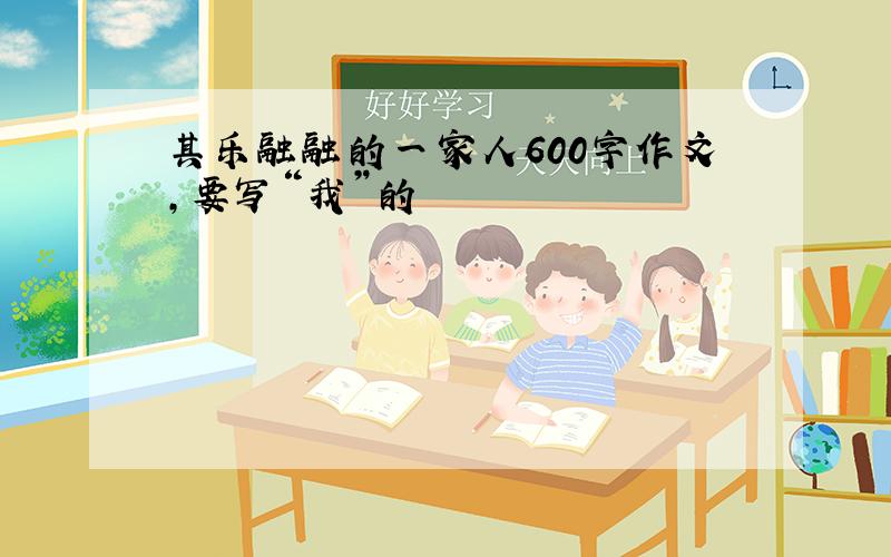 其乐融融的一家人600字作文,要写“我”的