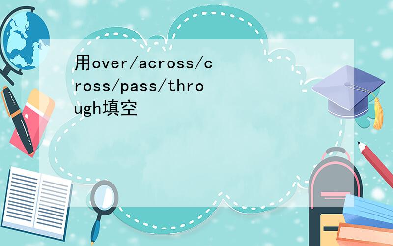 用over/across/cross/pass/through填空