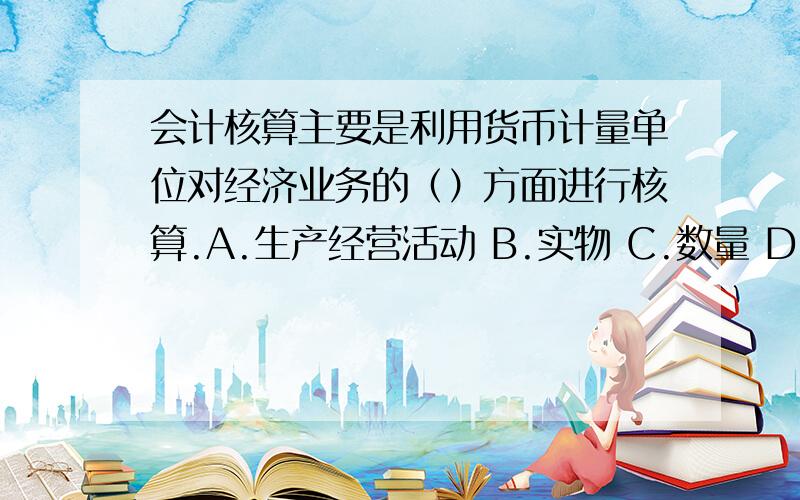 会计核算主要是利用货币计量单位对经济业务的（）方面进行核算.A.生产经营活动 B.实物 C.数量 D.价值量