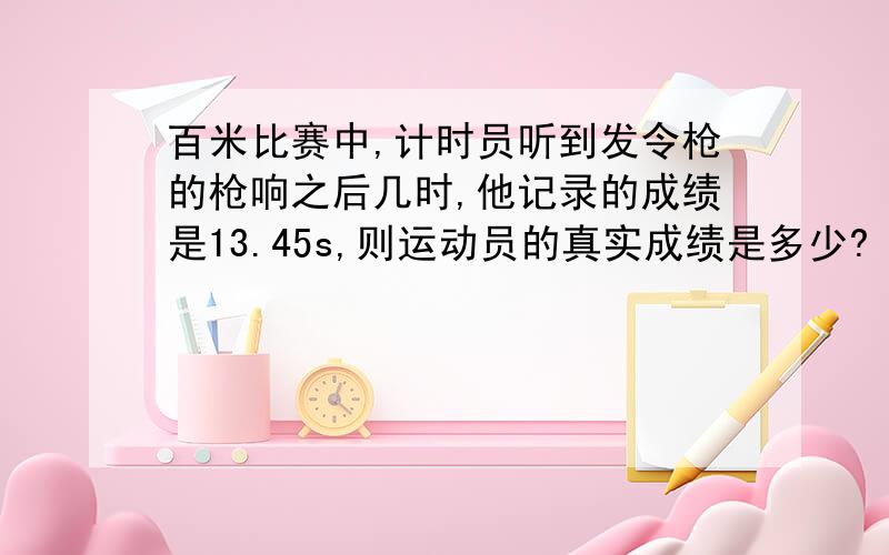 百米比赛中,计时员听到发令枪的枪响之后几时,他记录的成绩是13.45s,则运动员的真实成绩是多少?