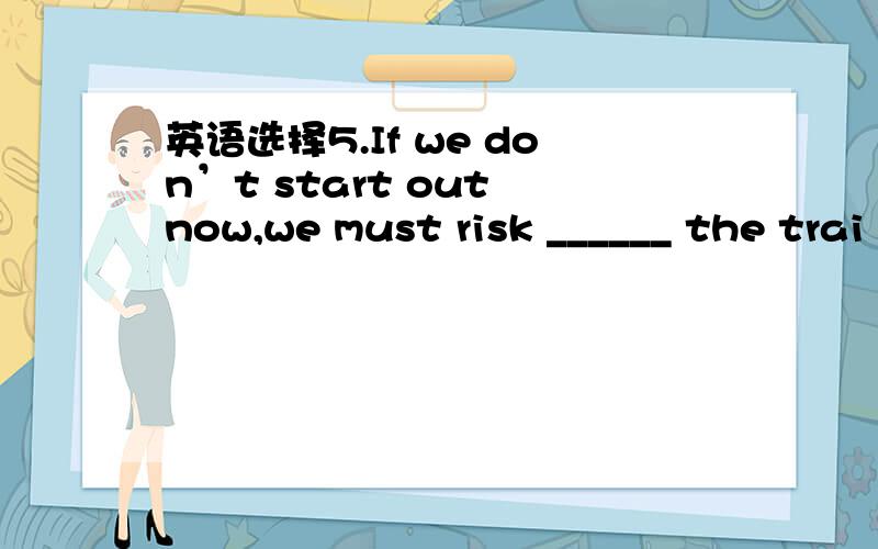 英语选择5.If we don’t start out now,we must risk ______ the trai