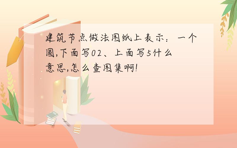 建筑节点做法图纸上表示：一个圆,下面写02、上面写5什么意思,怎么查图集啊!