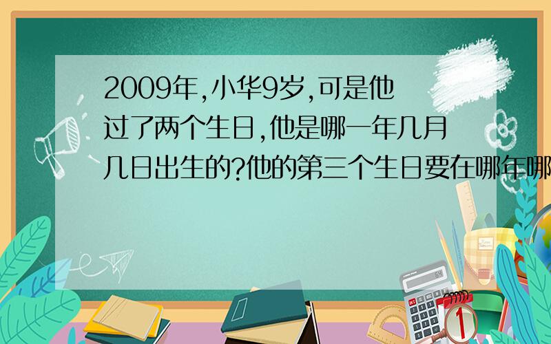 2009年,小华9岁,可是他过了两个生日,他是哪一年几月几日出生的?他的第三个生日要在哪年哪月?