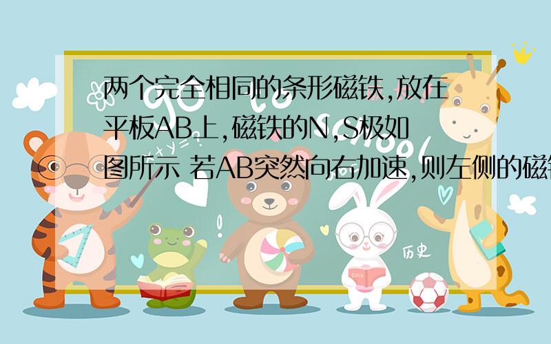 两个完全相同的条形磁铁,放在平板AB上,磁铁的N,S极如图所示 若AB突然向右加速,则左侧的磁铁将做什么运动