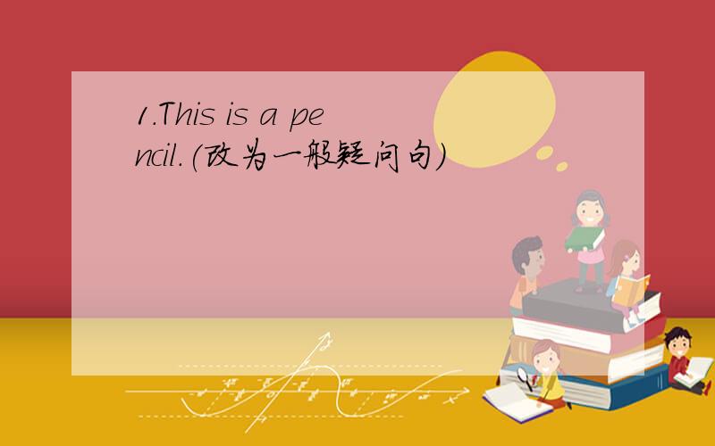 1.This is a pencil.(改为一般疑问句)