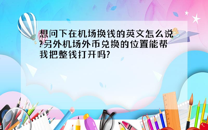 想问下在机场换钱的英文怎么说?另外机场外币兑换的位置能帮我把整钱打开吗?