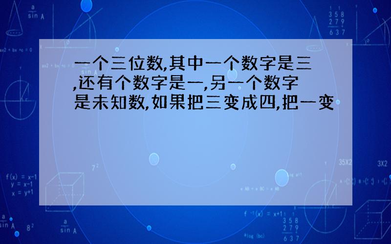 一个三位数,其中一个数字是三,还有个数字是一,另一个数字是未知数,如果把三变成四,把一变